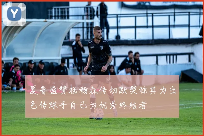 夏普盛赞杨瀚森传切默契称其为出色传球手自己为优秀终结者