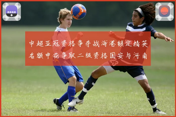 中超亚冠资格争夺战海港锁定精英名额申花争取二级资格国安与河南悬念待解