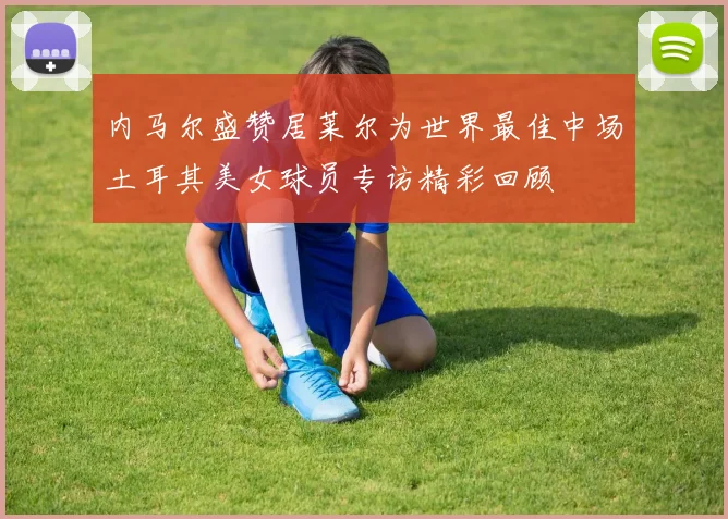 内马尔盛赞居莱尔为世界最佳中场土耳其美女球员专访精彩回顾