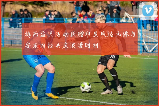 梅西孟买活动获赠印度风格画像与安东内拉共庆浪漫时刻