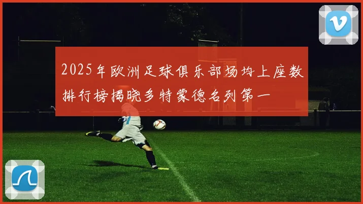 2025年欧洲足球俱乐部场均上座数排行榜揭晓多特蒙德名列第一