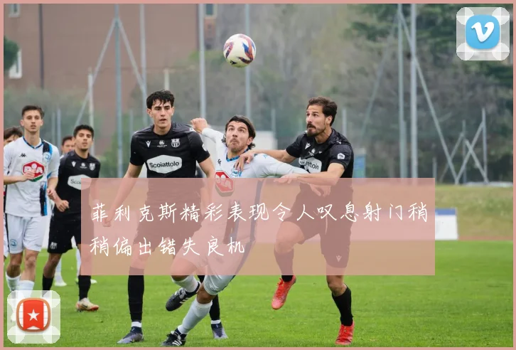 菲利克斯精彩表现令人叹息射门稍稍偏出错失良机