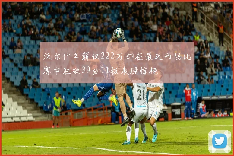 沃尔什年薪仅222万却在最近两场比赛中狂砍39分11板表现惊艳