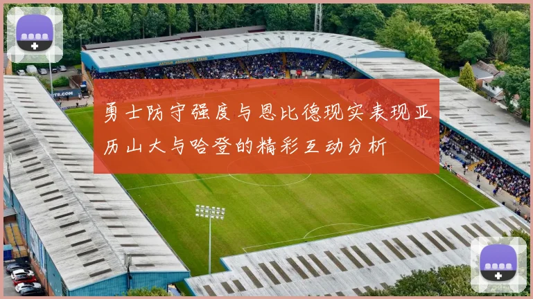 勇士防守强度与恩比德现实表现亚历山大与哈登的精彩互动分析
