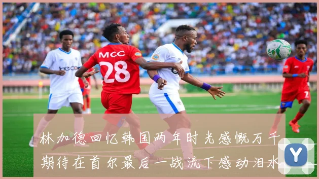 林加德回忆韩国两年时光感慨万千期待在首尔最后一战流下感动泪水