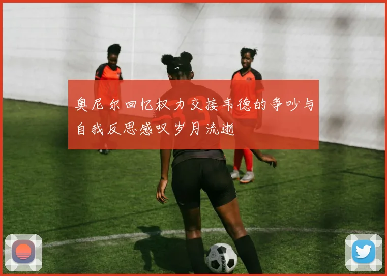 奥尼尔回忆权力交接韦德的争吵与自我反思感叹岁月流逝