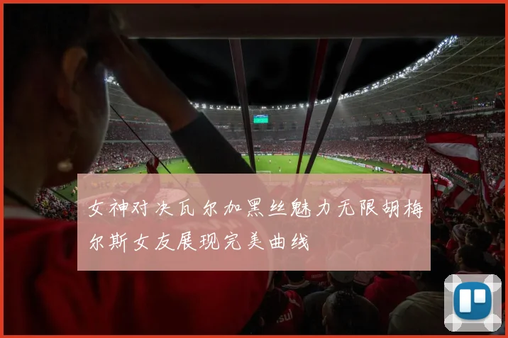 女神对决瓦尔加黑丝魅力无限胡梅尔斯女友展现完美曲线