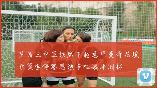 罗马三中卫缺席下轮意甲曼奇尼埃尔莫索停赛恩迪卡征战非洲杯