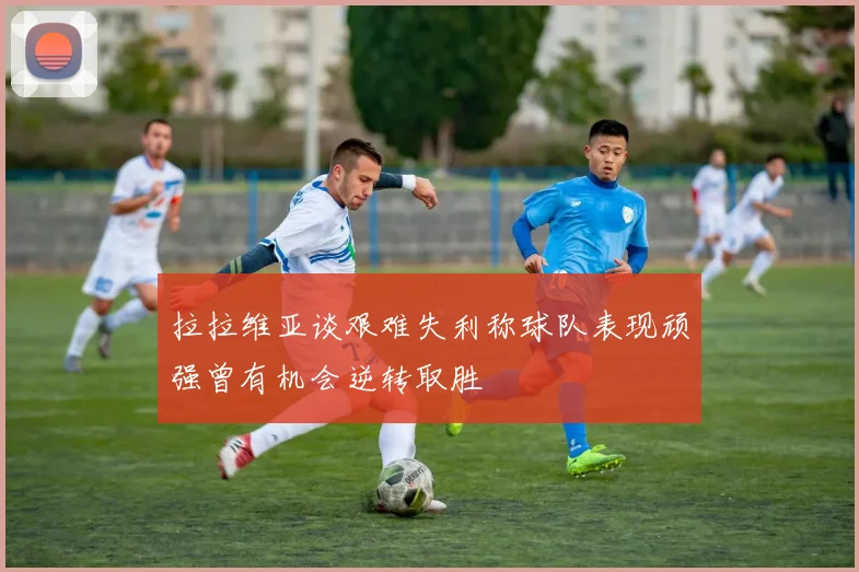 拉拉维亚谈艰难失利称球队表现顽强曾有机会逆转取胜