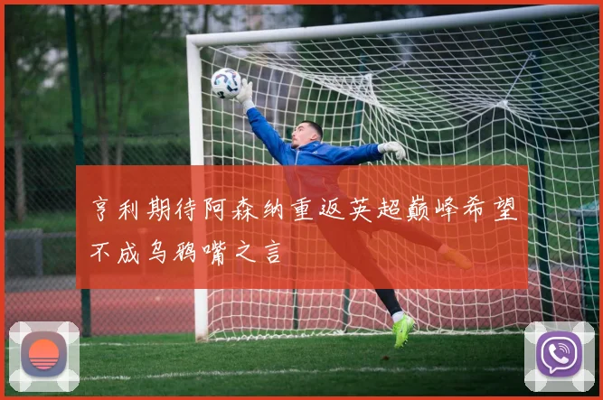 亨利期待阿森纳重返英超巅峰希望不成乌鸦嘴之言