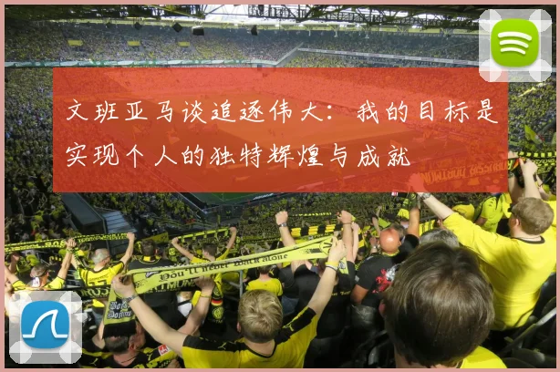 文班亚马谈追逐伟大：我的目标是实现个人的独特辉煌与成就