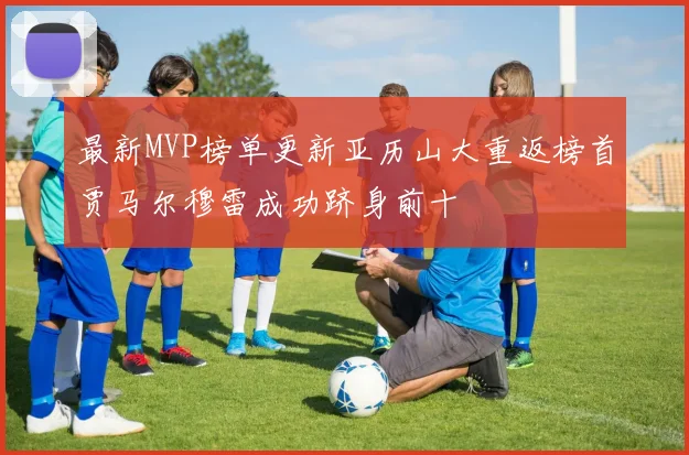 最新MVP榜单更新亚历山大重返榜首贾马尔穆雷成功跻身前十