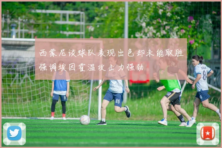 西蒙尼谈球队表现出色却未能取胜强调埃因霍温攻击力强劲