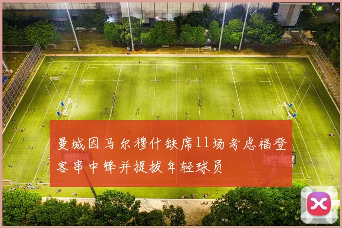 曼城因马尔穆什缺席11场考虑福登客串中锋并提拔年轻球员