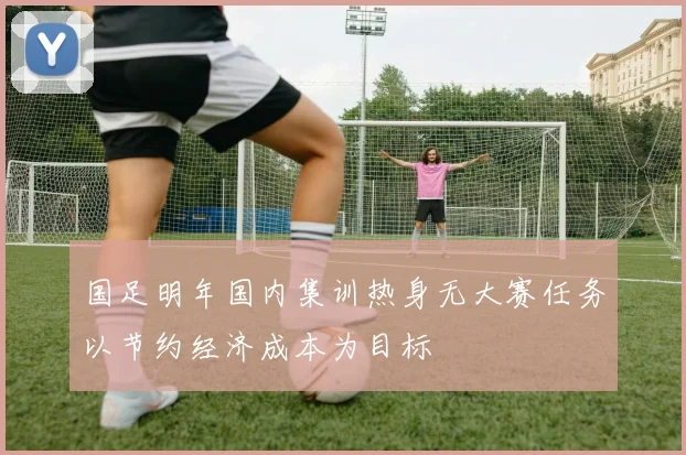 国足明年国内集训热身无大赛任务以节约经济成本为目标