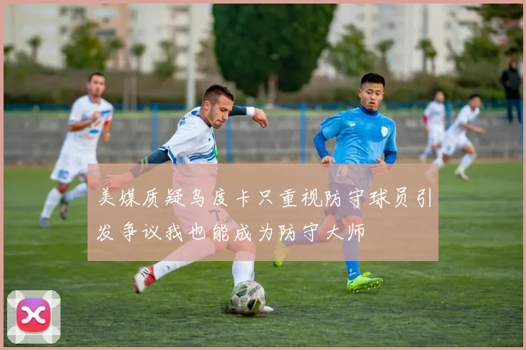 美媒质疑乌度卡只重视防守球员引发争议我也能成为防守大师