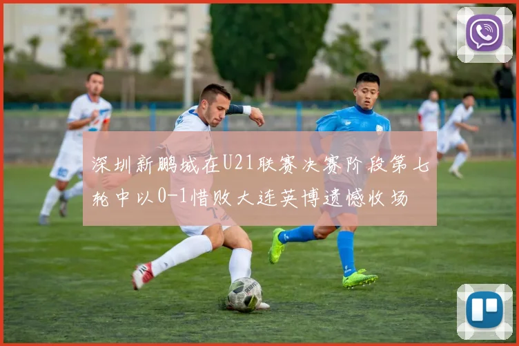 深圳新鹏城在U21联赛决赛阶段第七轮中以0-1惜败大连英博遗憾收场