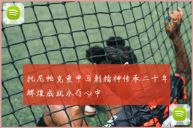 托尼帕克重申马刺精神传承二十年辉煌成就永存心中