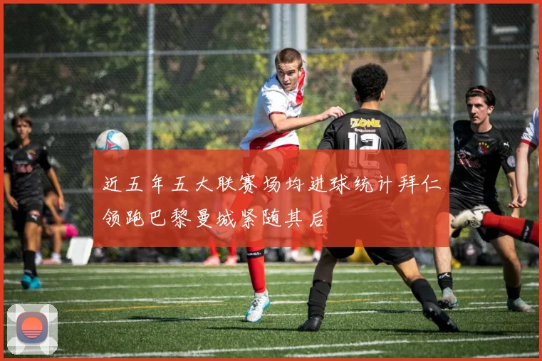 近五年五大联赛场均进球统计拜仁领跑巴黎曼城紧随其后