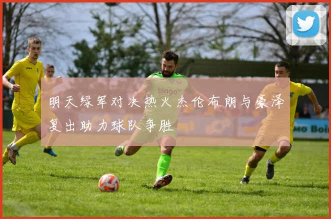 明天绿军对决热火杰伦布朗与豪泽复出助力球队争胜