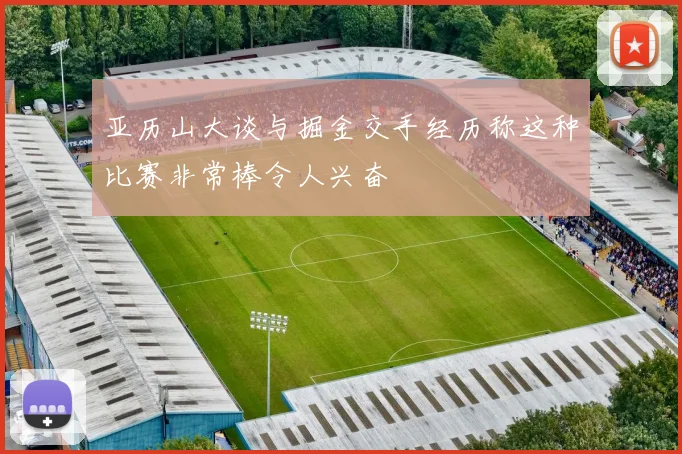 亚历山大谈与掘金交手经历称这种比赛非常棒令人兴奋