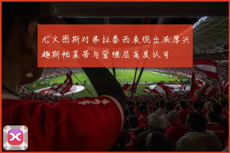 尤文图斯对弗拉泰西表现出浓厚兴趣斯帕莱蒂与管理层高度认可