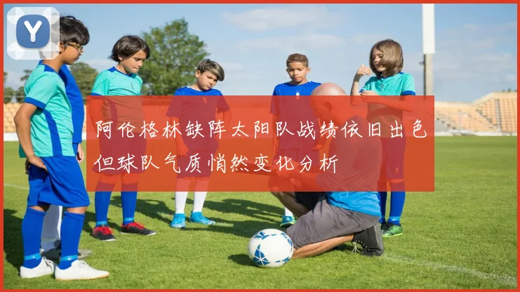 阿伦格林缺阵太阳队战绩依旧出色但球队气质悄然变化分析