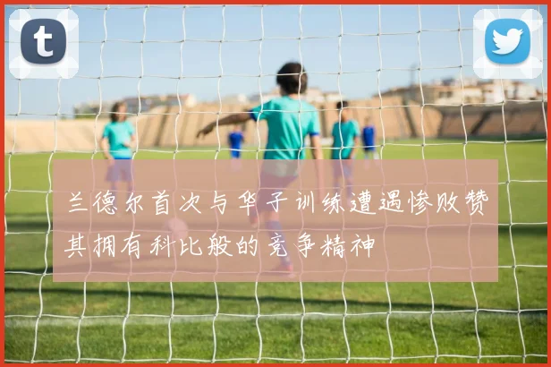 兰德尔首次与华子训练遭遇惨败赞其拥有科比般的竞争精神
