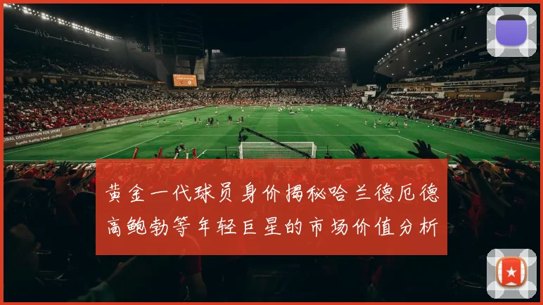 黄金一代球员身价揭秘哈兰德厄德高鲍勃等年轻巨星的市场价值分析