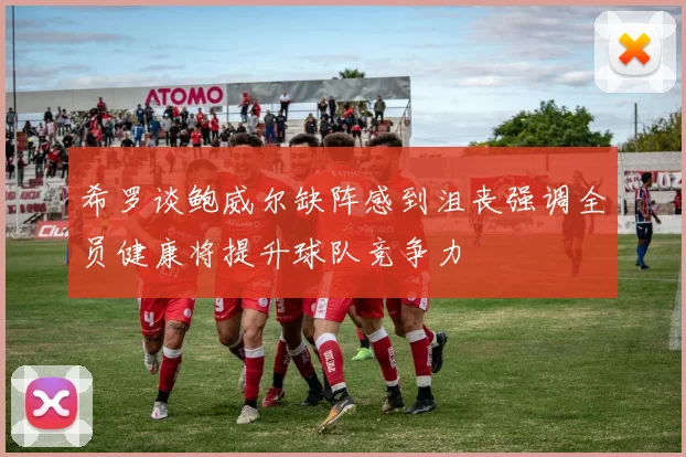 希罗谈鲍威尔缺阵感到沮丧强调全员健康将提升球队竞争力