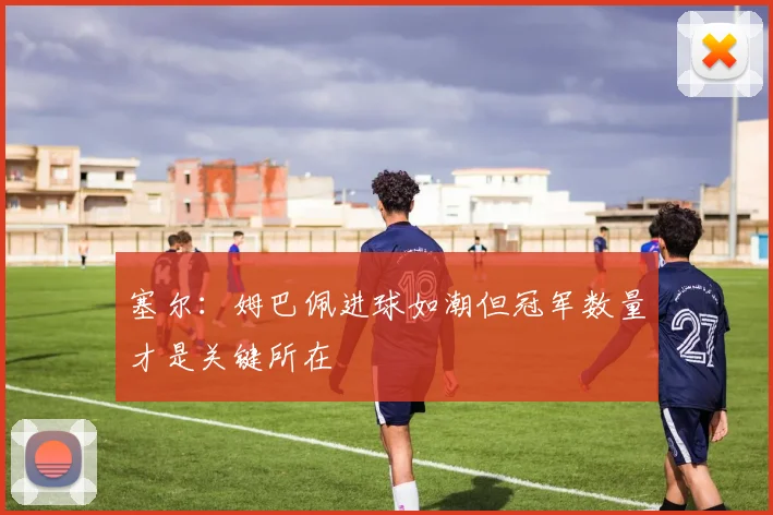 塞尔：姆巴佩进球如潮但冠军数量才是关键所在