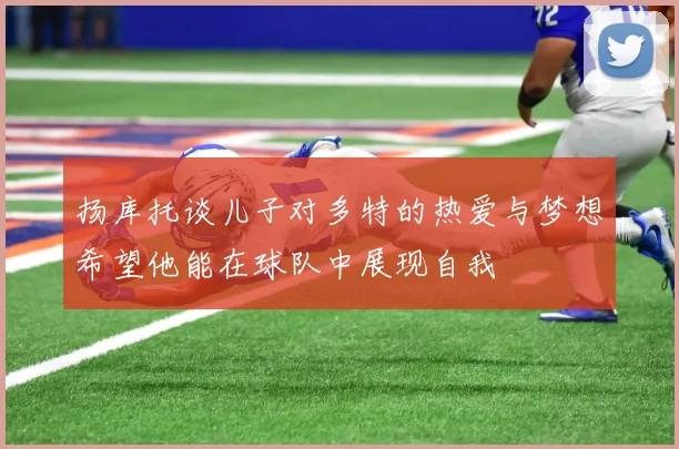 扬库托谈儿子对多特的热爱与梦想希望他能在球队中展现自我