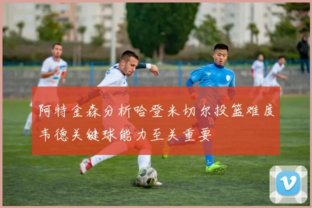 阿特金森分析哈登米切尔投篮难度韦德关键球能力至关重要