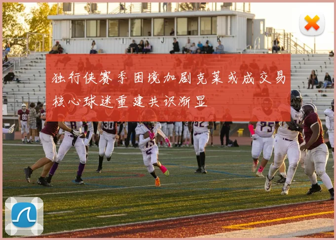 独行侠赛季困境加剧克莱或成交易核心球迷重建共识渐显