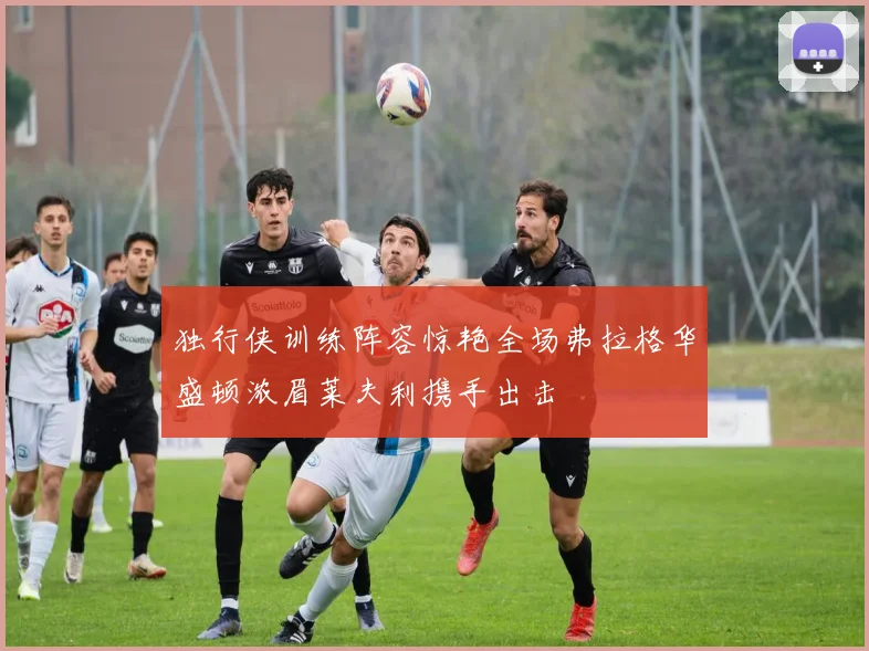 独行侠训练阵容惊艳全场弗拉格华盛顿浓眉莱夫利携手出击