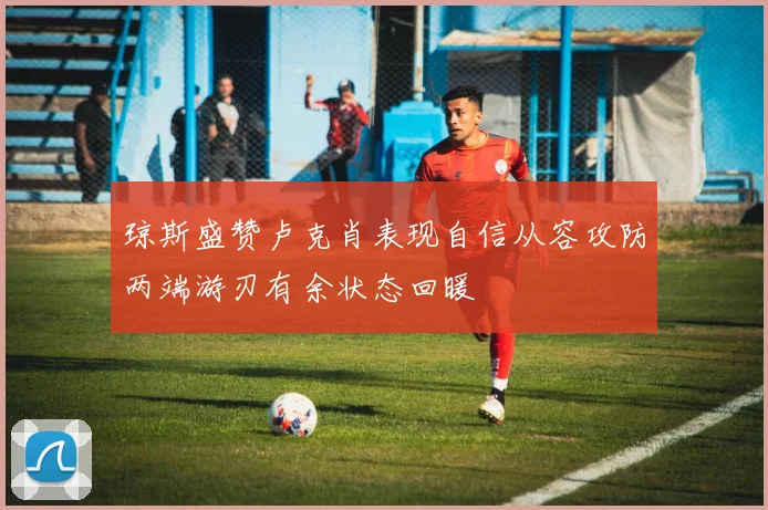 琼斯盛赞卢克肖表现自信从容攻防两端游刃有余状态回暖
