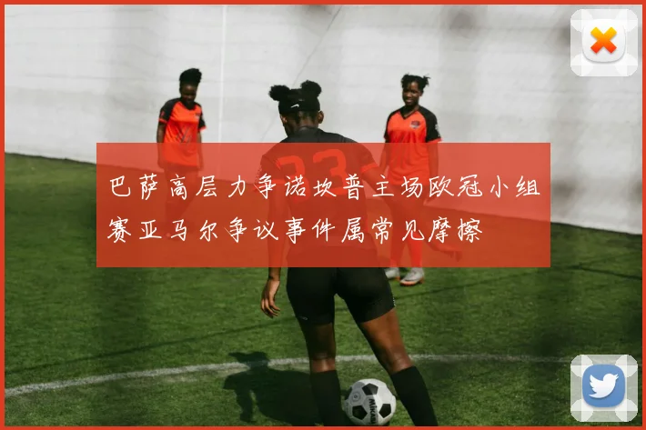 巴萨高层力争诺坎普主场欧冠小组赛亚马尔争议事件属常见摩擦